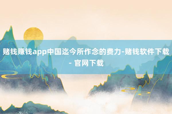 赌钱赚钱app中国迄今所作念的费力-赌钱软件下载- 官网下载