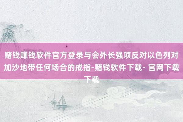 赌钱赚钱软件官方登录与会外长强项反对以色列对加沙地带任何场合的戒指-赌钱软件下载- 官网下载