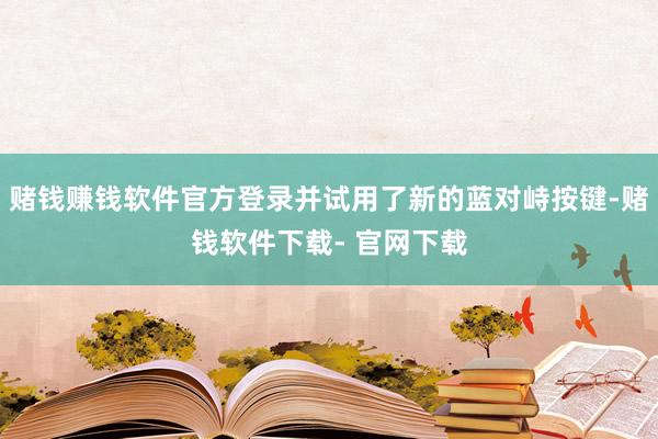 赌钱赚钱软件官方登录并试用了新的蓝对峙按键-赌钱软件下载- 官网下载