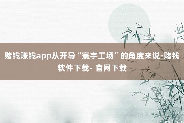 赌钱赚钱app从开导“寰宇工场”的角度来说-赌钱软件下载- 官网下载