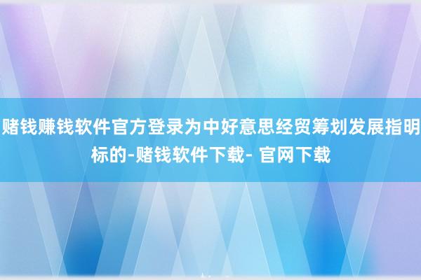 赌钱赚钱软件官方登录为中好意思经贸筹划发展指明标的-赌钱软件下载- 官网下载