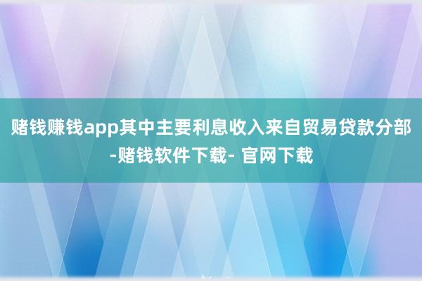 赌钱赚钱app其中主要利息收入来自贸易贷款分部-赌钱软件下载- 官网下载