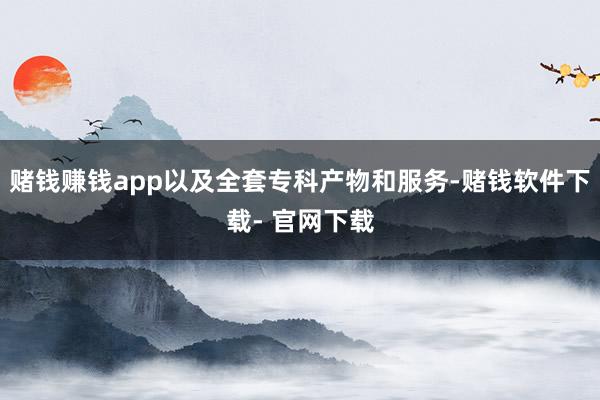 赌钱赚钱app以及全套专科产物和服务-赌钱软件下载- 官网下载