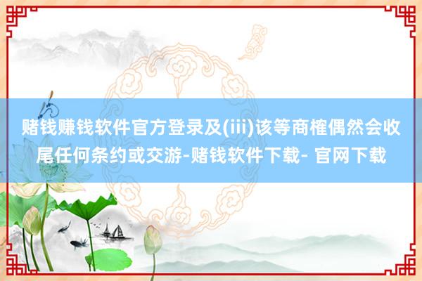 赌钱赚钱软件官方登录及(iii)该等商榷偶然会收尾任何条约或交游-赌钱软件下载- 官网下载