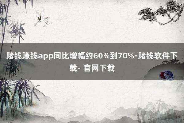 赌钱赚钱app同比增幅约60%到70%-赌钱软件下载- 官网下载