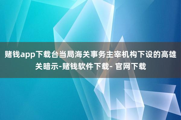 赌钱app下载台当局海关事务主宰机构下设的高雄关暗示-赌钱软件下载- 官网下载