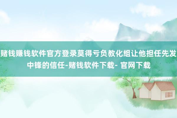 赌钱赚钱软件官方登录莫得亏负教化组让他担任先发中锋的信任-赌钱软件下载- 官网下载