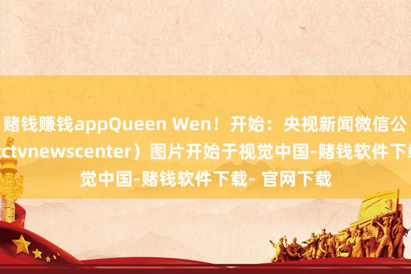 赌钱赚钱appQueen Wen！开始：央视新闻微信公众号（ID：cctvnewscenter）图片开始于视觉中国-赌钱软件下载- 官网下载