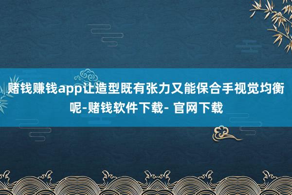 赌钱赚钱app让造型既有张力又能保合手视觉均衡呢-赌钱软件下载- 官网下载