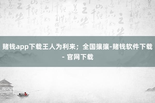 赌钱app下载王人为利来；全国攘攘-赌钱软件下载- 官网下载