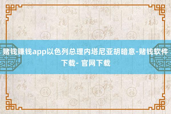 赌钱赚钱app以色列总理内塔尼亚胡暗意-赌钱软件下载- 官网下载