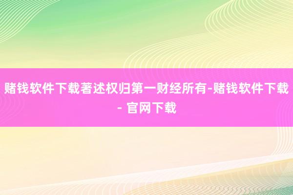 赌钱软件下载著述权归第一财经所有-赌钱软件下载- 官网下载