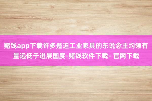 赌钱app下载许多蹙迫工业家具的东说念主均领有量远低于进展国度-赌钱软件下载- 官网下载