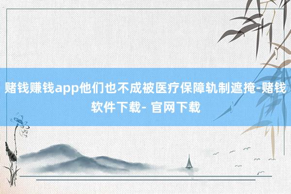 赌钱赚钱app他们也不成被医疗保障轨制遮掩-赌钱软件下载- 官网下载