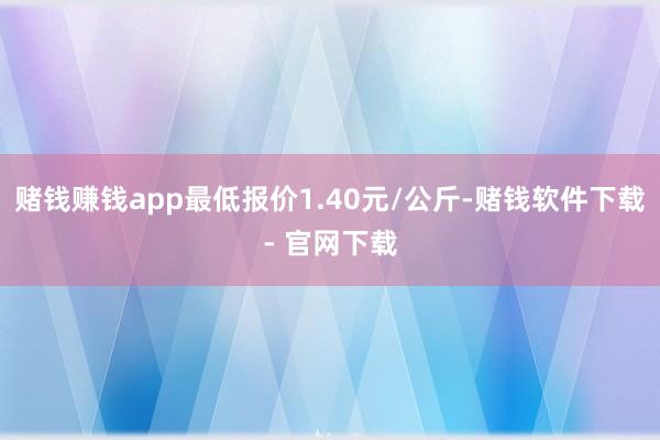 赌钱赚钱app最低报价1.40元/公斤-赌钱软件下载- 官网下载