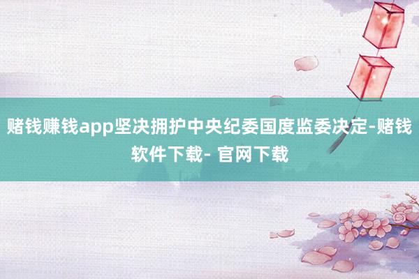 赌钱赚钱app坚决拥护中央纪委国度监委决定-赌钱软件下载- 官网下载