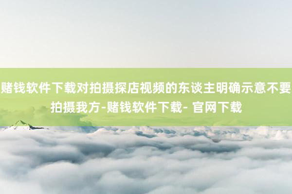 赌钱软件下载对拍摄探店视频的东谈主明确示意不要拍摄我方-赌钱软件下载- 官网下载