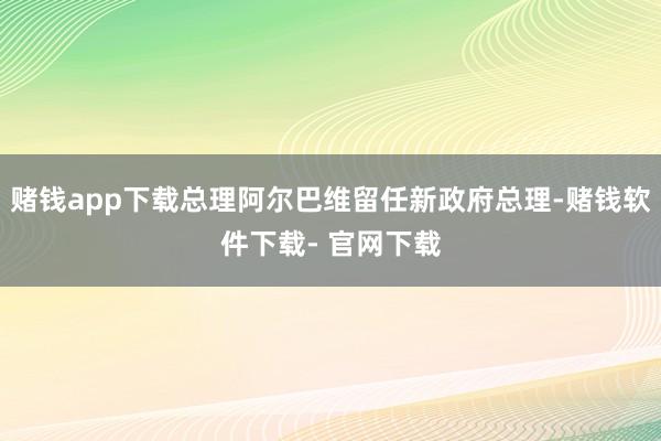 赌钱app下载总理阿尔巴维留任新政府总理-赌钱软件下载- 官网下载