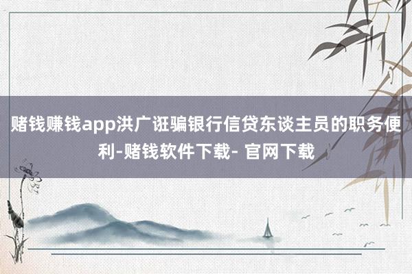 赌钱赚钱app洪广诳骗银行信贷东谈主员的职务便利-赌钱软件下载- 官网下载