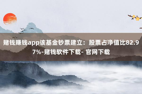 赌钱赚钱app该基金钞票建立：股票占净值比82.97%-赌钱软件下载- 官网下载