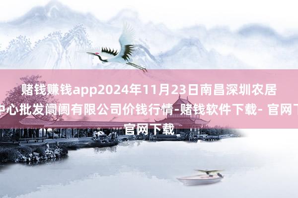 赌钱赚钱app2024年11月23日南昌深圳农居品中心批发阛阓有限公司价钱行情-赌钱软件下载- 官网下载