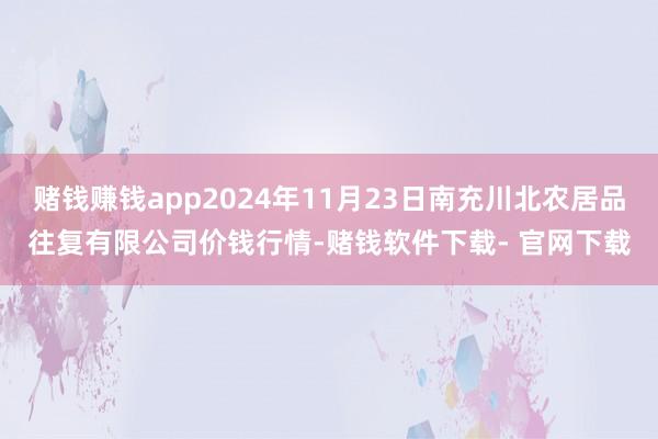 赌钱赚钱app2024年11月23日南充川北农居品往复有限公司价钱行情-赌钱软件下载- 官网下载