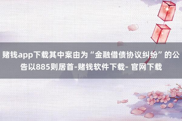 赌钱app下载其中案由为“金融借债协议纠纷”的公告以885则居首-赌钱软件下载- 官网下载