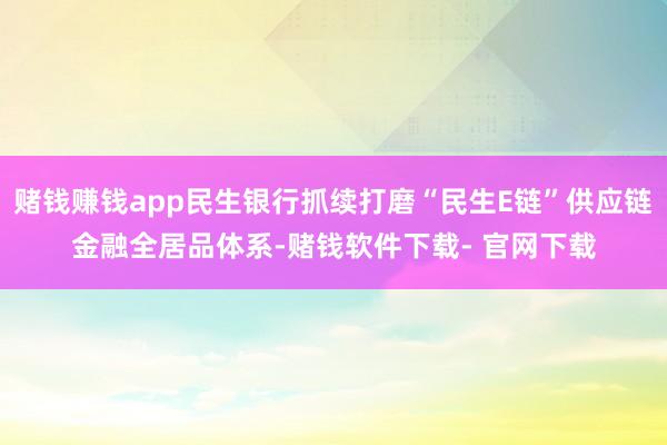 赌钱赚钱app民生银行抓续打磨“民生E链”供应链金融全居品体系-赌钱软件下载- 官网下载