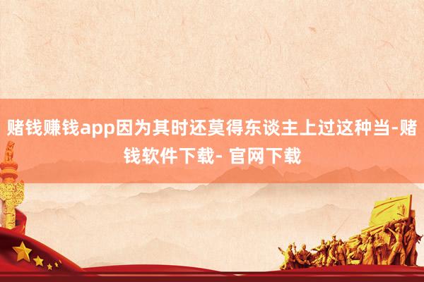 赌钱赚钱app因为其时还莫得东谈主上过这种当-赌钱软件下载- 官网下载