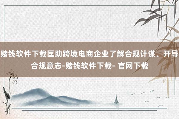 赌钱软件下载匡助跨境电商企业了解合规计谋、开导合规意志-赌钱软件下载- 官网下载