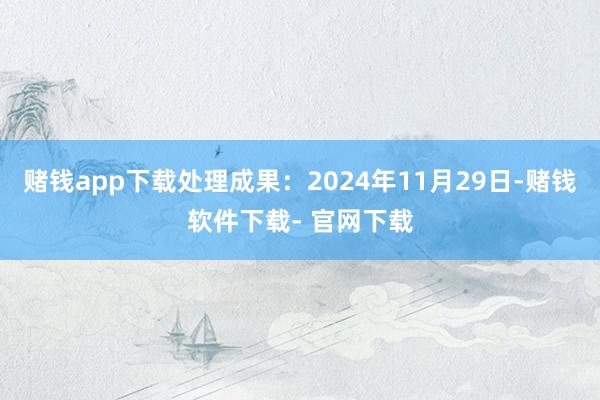 赌钱app下载处理成果：2024年11月29日-赌钱软件下载- 官网下载