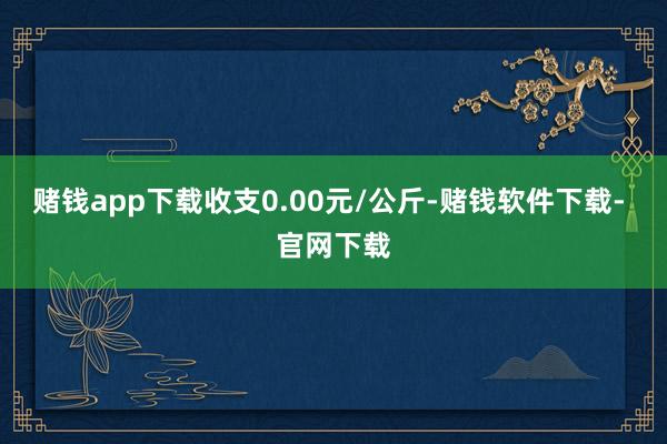 赌钱app下载收支0.00元/公斤-赌钱软件下载- 官网下载