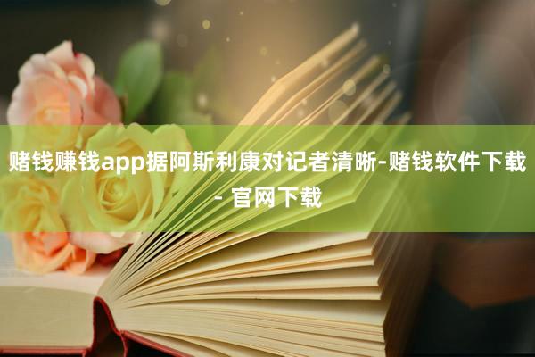 赌钱赚钱app据阿斯利康对记者清晰-赌钱软件下载- 官网下载