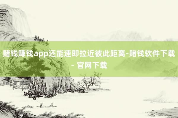 赌钱赚钱app还能速即拉近彼此距离-赌钱软件下载- 官网下载