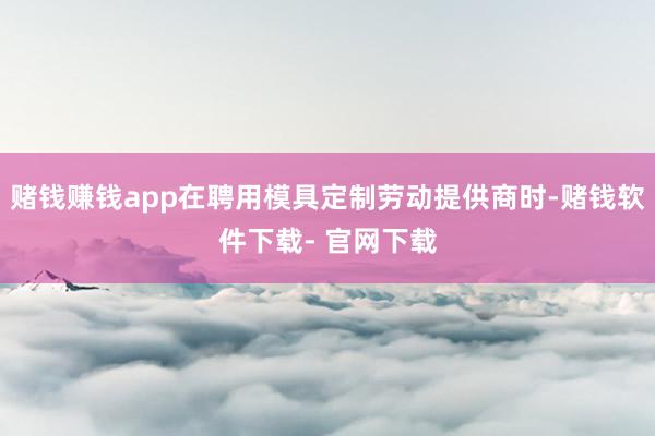 赌钱赚钱app在聘用模具定制劳动提供商时-赌钱软件下载- 官网下载