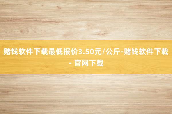 赌钱软件下载最低报价3.50元/公斤-赌钱软件下载- 官网下载