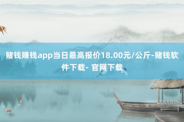 赌钱赚钱app当日最高报价18.00元/公斤-赌钱软件下载- 官网下载