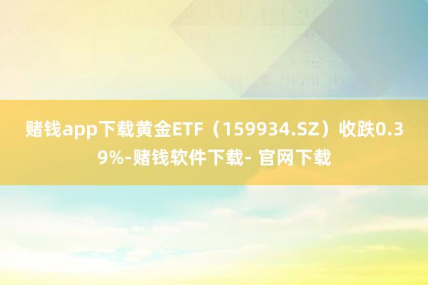 赌钱app下载黄金ETF（159934.SZ）收跌0.39%-赌钱软件下载- 官网下载