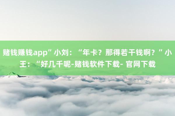 赌钱赚钱app”小刘：“年卡？那得若干钱啊？”小王：“好几千呢-赌钱软件下载- 官网下载