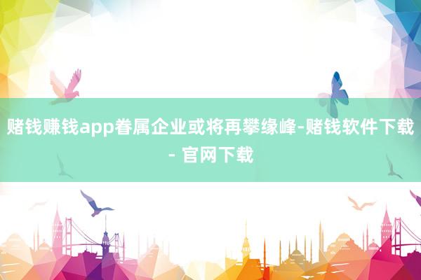 赌钱赚钱app眷属企业或将再攀缘峰-赌钱软件下载- 官网下载