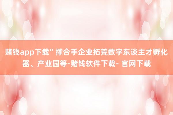 赌钱app下载”撑合手企业拓荒数字东谈主才孵化器、产业园等-赌钱软件下载- 官网下载